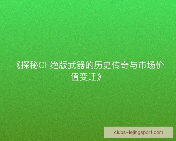 《探秘CF绝版武器的历史传奇与市场价值变迁》