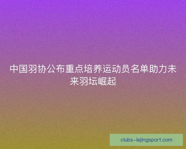 中国羽协公布重点培养运动员名单助力未来羽坛崛起