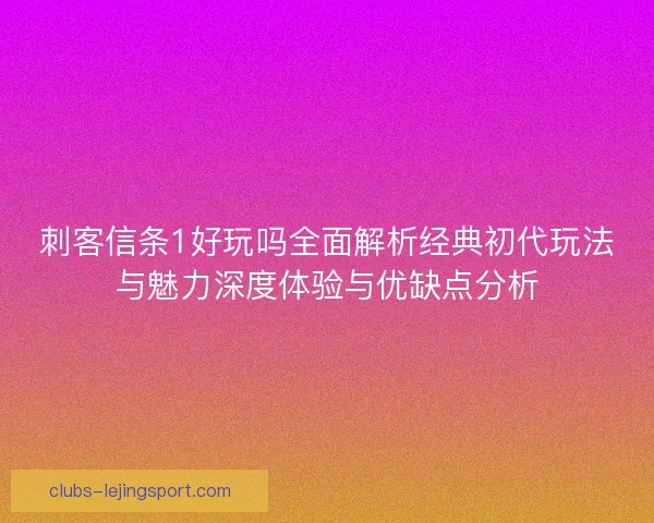 刺客信条1好玩吗全面解析经典初代玩法与魅力深度体验与优缺点分析