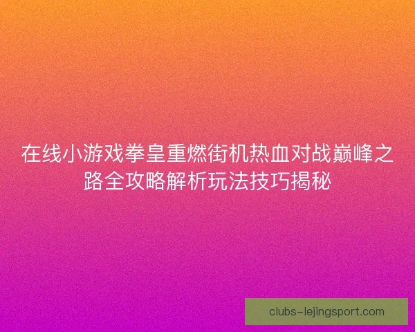 在线小游戏拳皇重燃街机热血对战巅峰之路全攻略解析玩法技巧揭秘